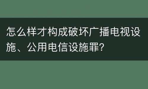 怎么样才构成破坏广播电视设施、公用电信设施罪？
