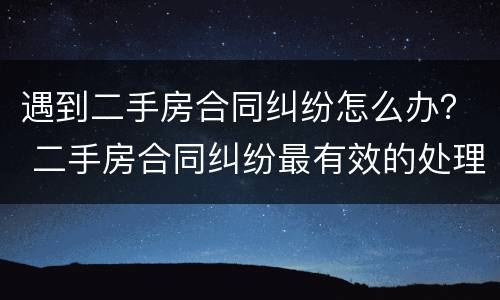 遇到二手房合同纠纷怎么办？ 二手房合同纠纷最有效的处理