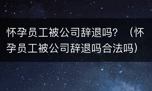 怀孕员工被公司辞退吗？（怀孕员工被公司辞退吗合法吗）