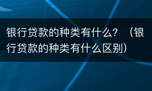 银行贷款的种类有什么？（银行贷款的种类有什么区别）