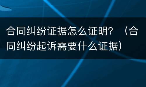 合同纠纷证据怎么证明？（合同纠纷起诉需要什么证据）