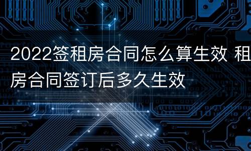 2022签租房合同怎么算生效 租房合同签订后多久生效