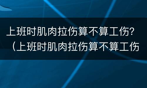 上班时肌肉拉伤算不算工伤？（上班时肌肉拉伤算不算工伤保险）
