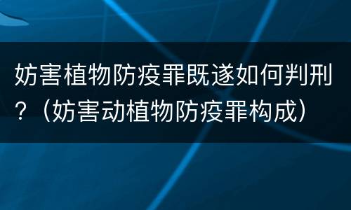 妨害植物防疫罪既遂如何判刑?（妨害动植物防疫罪构成）