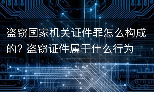 盗窃国家机关证件罪怎么构成的? 盗窃证件属于什么行为