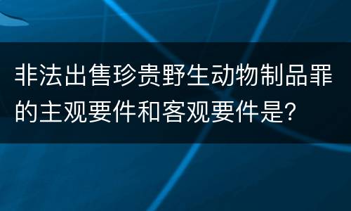 非法出售珍贵野生动物制品罪的主观要件和客观要件是？