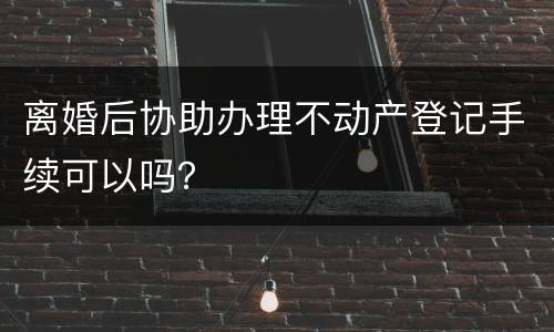 离婚后协助办理不动产登记手续可以吗？