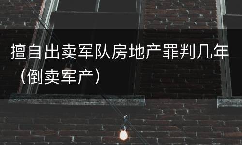 擅自出卖军队房地产罪判几年（倒卖军产）