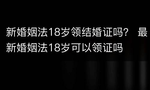 新婚姻法18岁领结婚证吗？ 最新婚姻法18岁可以领证吗