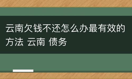 云南欠钱不还怎么办最有效的方法 云南 债务
