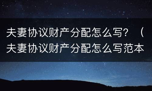 夫妻协议财产分配怎么写？（夫妻协议财产分配怎么写范本）