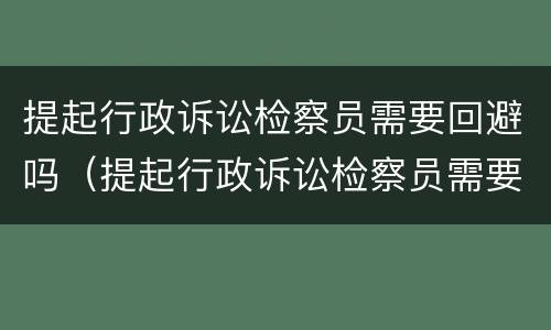提起行政诉讼检察员需要回避吗（提起行政诉讼检察员需要回避吗知乎）