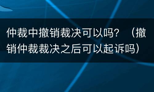 仲裁中撤销裁决可以吗？（撤销仲裁裁决之后可以起诉吗）