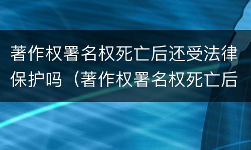 著作权署名权死亡后还受法律保护吗（著作权署名权死亡后还受法律保护吗知乎）