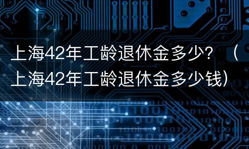 上海42年工龄退休金多少？（上海42年工龄退休金多少钱）