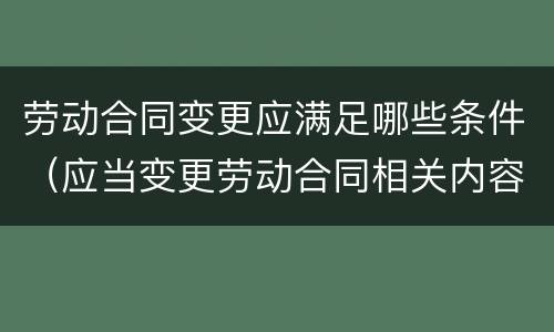 劳动合同变更应满足哪些条件（应当变更劳动合同相关内容）