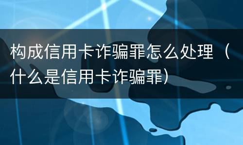 构成信用卡诈骗罪怎么处理（什么是信用卡诈骗罪）
