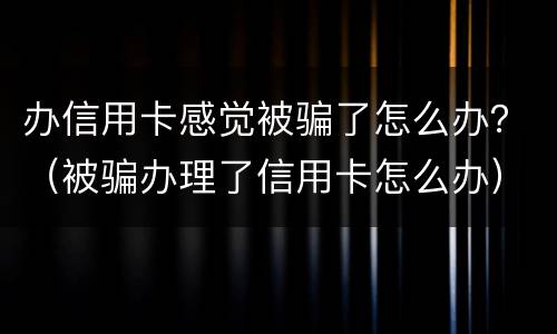 办信用卡感觉被骗了怎么办？（被骗办理了信用卡怎么办）