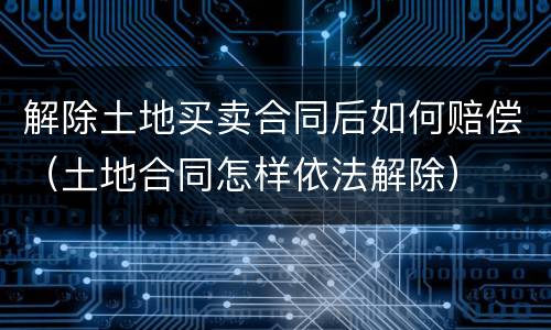 解除土地买卖合同后如何赔偿（土地合同怎样依法解除）