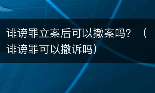 诽谤罪立案后可以撤案吗？（诽谤罪可以撤诉吗）
