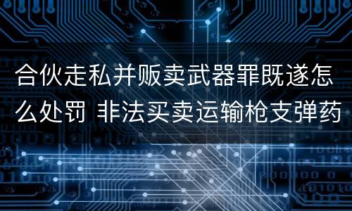 合伙走私并贩卖武器罪既遂怎么处罚 非法买卖运输枪支弹药罪