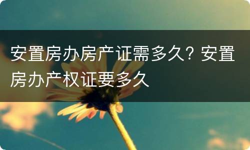 安置房办房产证需多久? 安置房办产权证要多久