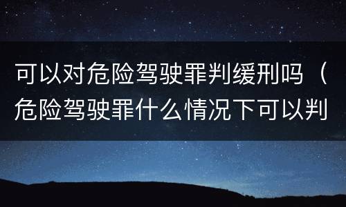 可以对危险驾驶罪判缓刑吗（危险驾驶罪什么情况下可以判缓刑）