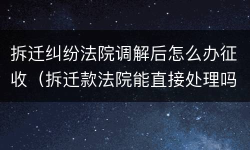 拆迁纠纷法院调解后怎么办征收（拆迁款法院能直接处理吗）