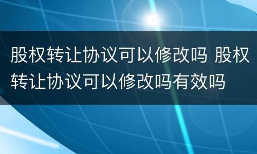 股权转让协议可以修改吗 股权转让协议可以修改吗有效吗