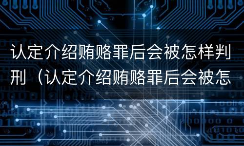 认定介绍贿赂罪后会被怎样判刑（认定介绍贿赂罪后会被怎样判刑呢）