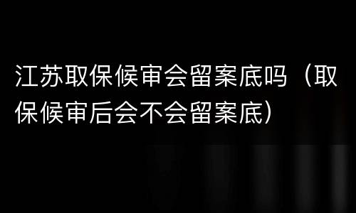 江苏取保候审会留案底吗（取保候审后会不会留案底）