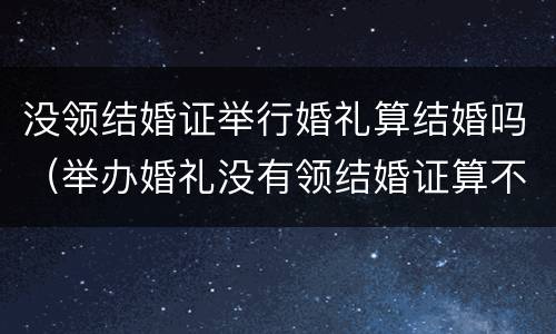 没领结婚证举行婚礼算结婚吗（举办婚礼没有领结婚证算不算结婚）