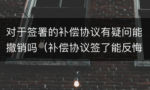 对于签署的补偿协议有疑问能撤销吗（补偿协议签了能反悔吗）