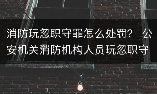 消防玩忽职守罪怎么处罚？ 公安机关消防机构人员玩忽职守滥用职权徇私舞弊的