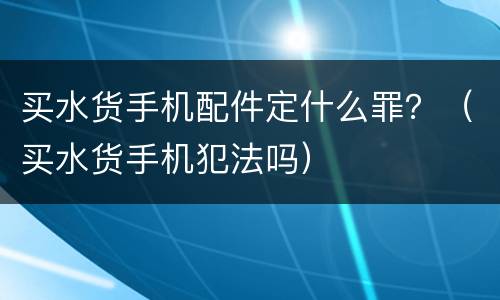 买水货手机配件定什么罪？（买水货手机犯法吗）