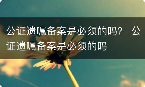 公证遗嘱备案是必须的吗？ 公证遗嘱备案是必须的吗