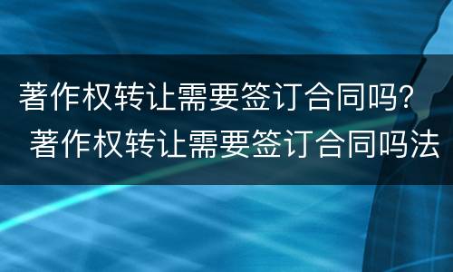 著作权转让需要签订合同吗？ 著作权转让需要签订合同吗法律规定