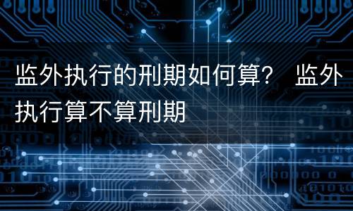 监外执行的刑期如何算？ 监外执行算不算刑期