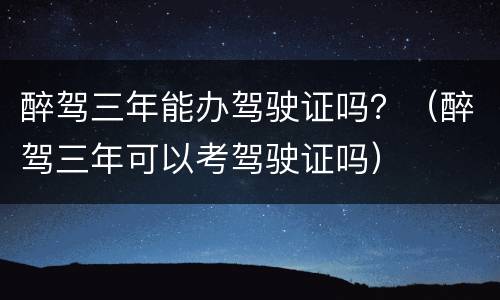 醉驾三年能办驾驶证吗？（醉驾三年可以考驾驶证吗）