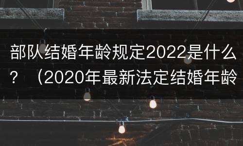 部队结婚年龄规定2022是什么？（2020年最新法定结婚年龄部队）