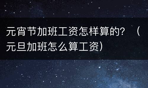元宵节加班工资怎样算的？（元旦加班怎么算工资）