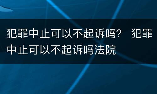 犯罪中止可以不起诉吗？ 犯罪中止可以不起诉吗法院