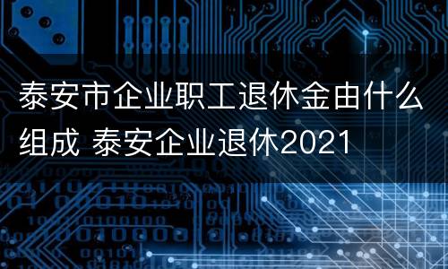泰安市企业职工退休金由什么组成 泰安企业退休2021