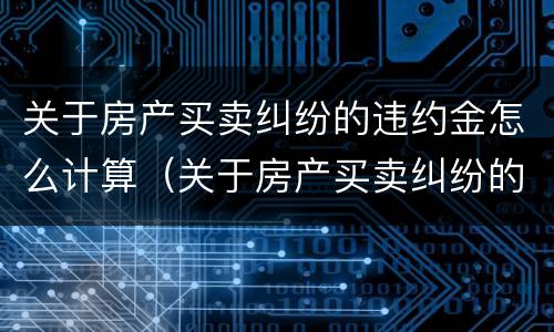关于房产买卖纠纷的违约金怎么计算（关于房产买卖纠纷的违约金怎么计算呢）