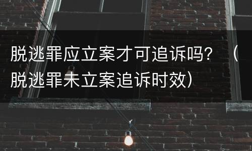 脱逃罪应立案才可追诉吗？（脱逃罪未立案追诉时效）