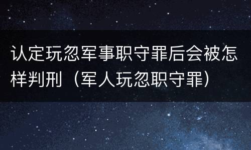 认定玩忽军事职守罪后会被怎样判刑（军人玩忽职守罪）