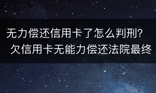 无力偿还信用卡了怎么判刑？ 欠信用卡无能力偿还法院最终会怎么判