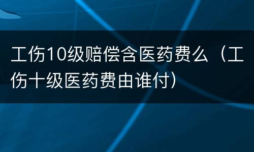 工伤10级赔偿含医药费么（工伤十级医药费由谁付）