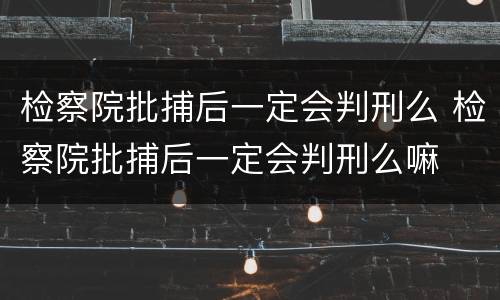 检察院批捕后一定会判刑么 检察院批捕后一定会判刑么嘛