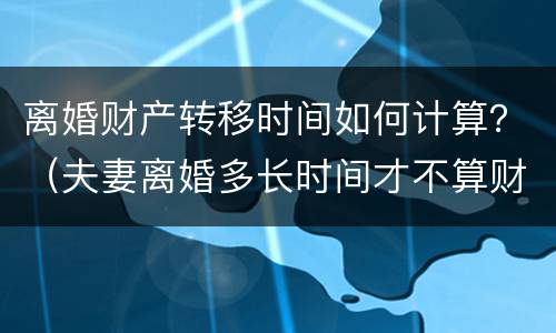 离婚财产转移时间如何计算？（夫妻离婚多长时间才不算财产转移）